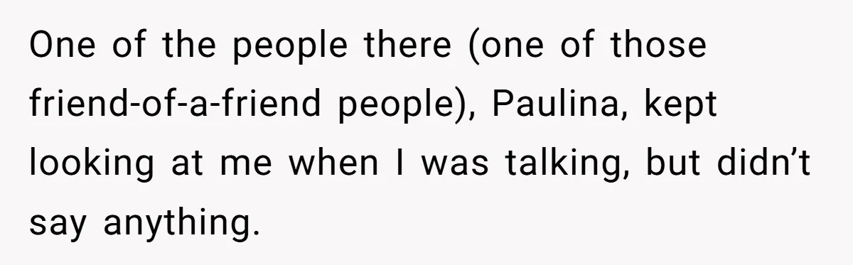One of the people there (one of those friend-of-a-friend people), Paulina, kept looking at me when I was talking, but didn’t say anything.