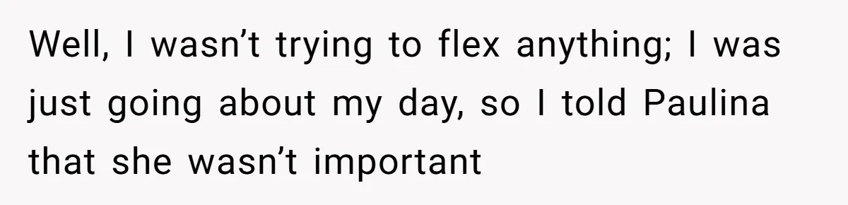 Well, I wasn’t trying to flex anything; I was just going about my day, so I told Paulina that she wasn’t important