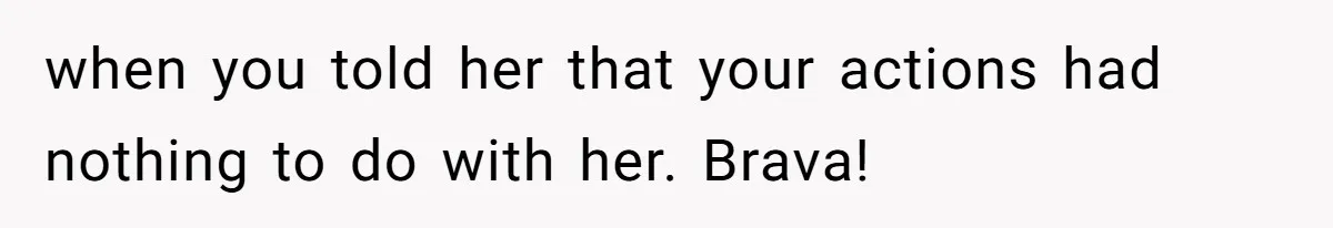 when you told her that your actions had nothing to do with her. Brava!