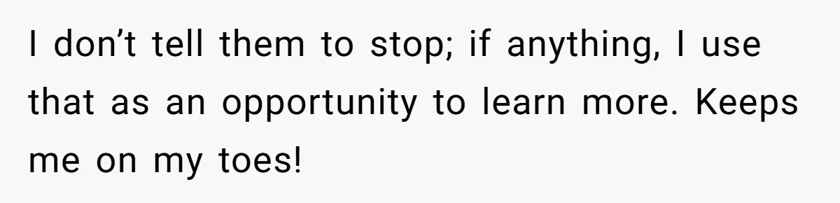 I don’t tell them to stop; if anything, I use that as an opportunity to learn more. Keeps me on my toes!