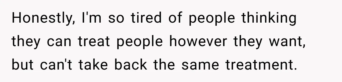Honestly, I'm so tired of people thinking they can treat people however they want, but can't take back the same treatment.