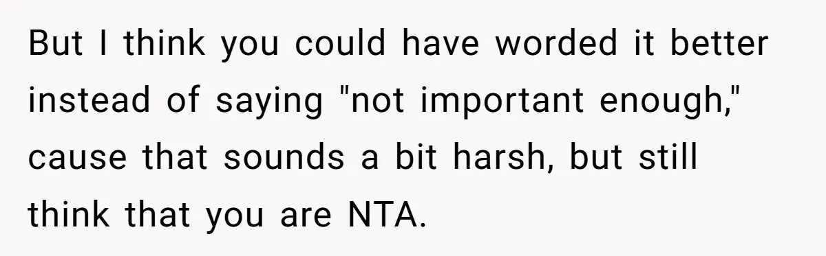 But I think you could have worded it better instead of saying "not important enough," cause that sounds a bit harsh, but still think that you are NTA.