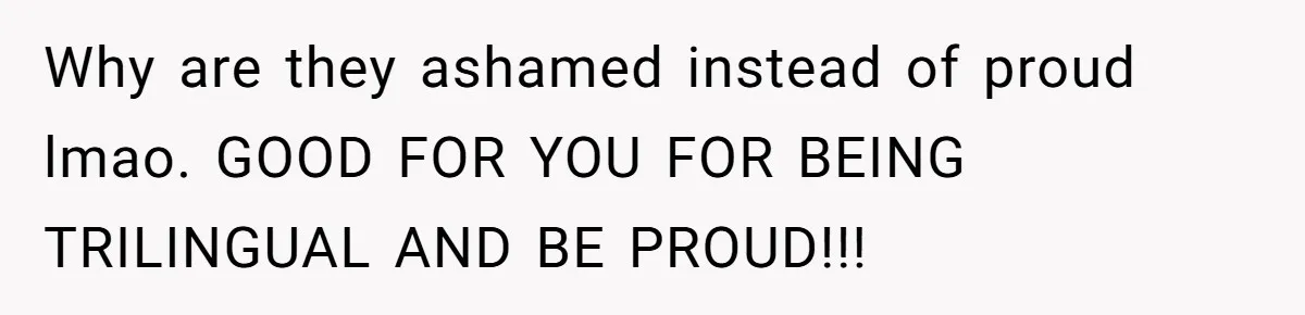 Why are they ashamed instead of proud lmao. GOOD FOR YOU FOR BEING TRILINGUAL AND BE PROUD!!!