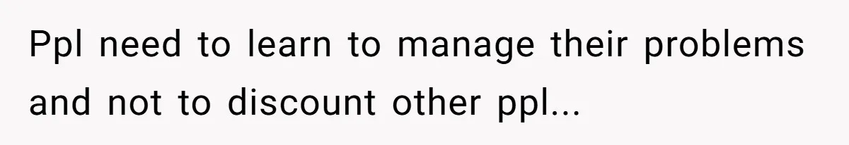 Ppl need to learn to manage their problems and not to discount other ppl...