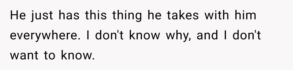 He just has this thing he takes with him everywhere. I don't know why, and I don't want to know.