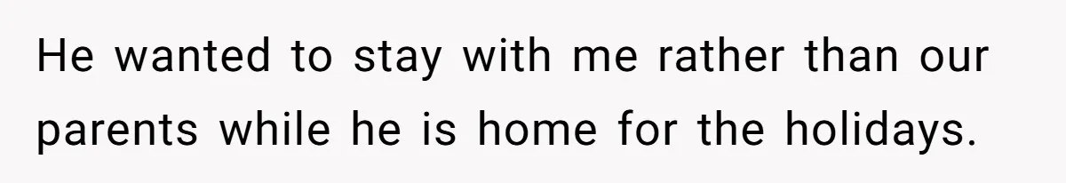 He wanted to stay with me rather than our parents while he is home for the holidays.