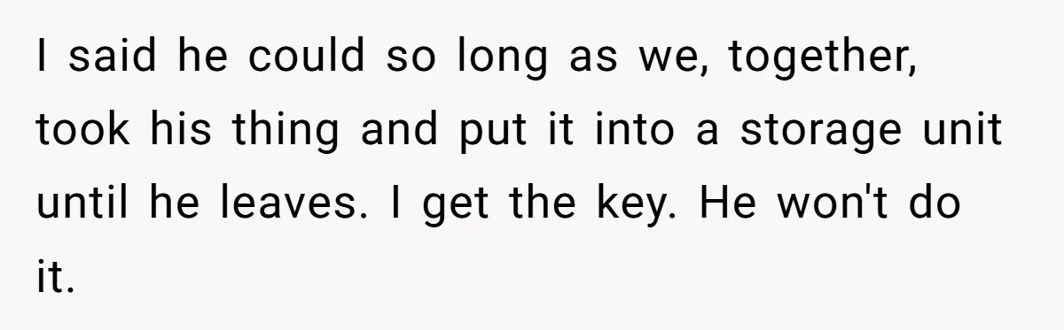 I said he could so long as we, together, took his thing and put it into a storage unit until he leaves. I get the key. He won't do it.