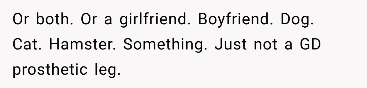 Or both. Or a girlfriend. Boyfriend. Dog. Cat. Hamster. Something. Just not a GD prosthetic leg.
