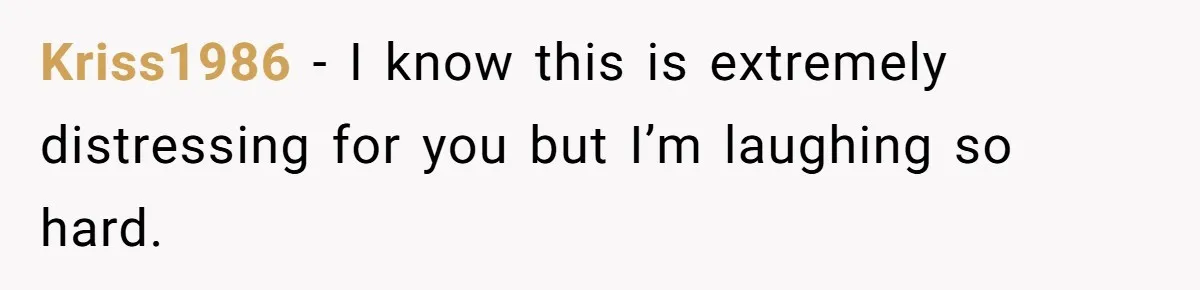 Kriss1986 − I know this is extremely distressing for you but I’m laughing so hard.