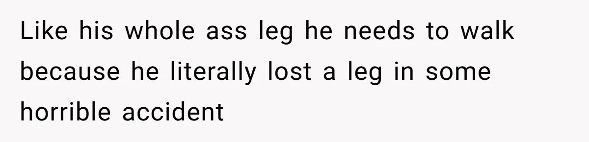 Like his whole ass leg he needs to walk because he literally lost a leg in some horrible accident