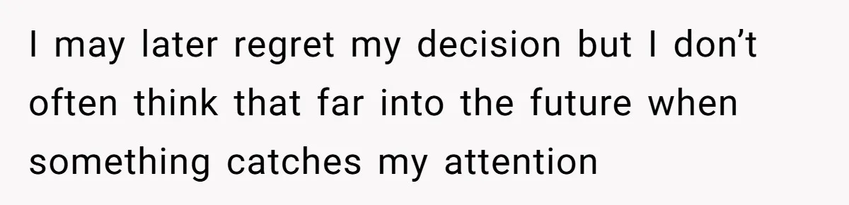 I may later regret my decision but I don’t often think that far into the future when something catches my attention
