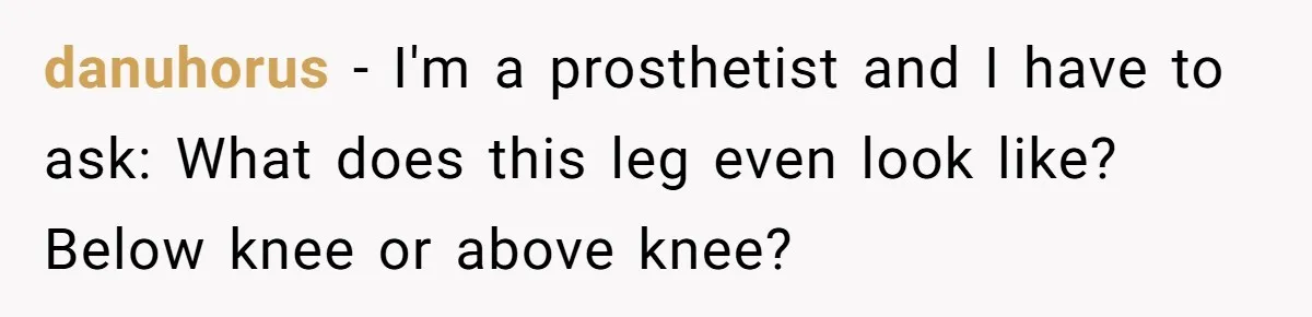 danuhorus − I'm a prosthetist and I have to ask: What does this leg even look like? Below knee or above knee?