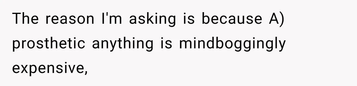 The reason I'm asking is because A) prosthetic anything is mindboggingly expensive,