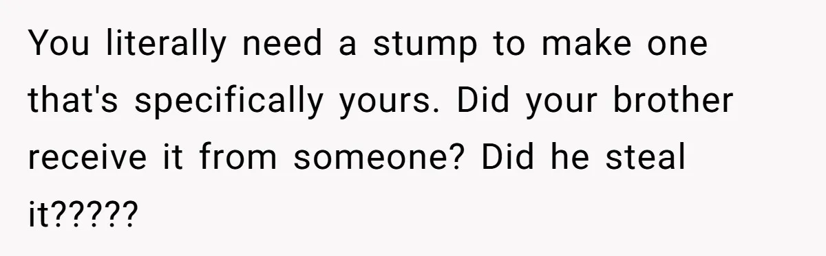 You literally need a stump to make one that's specifically yours. Did your brother receive it from someone? Did he steal it?????