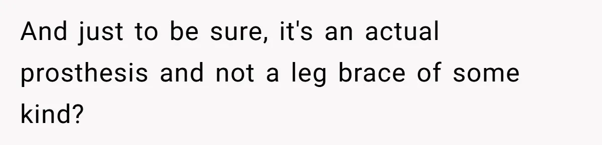 And just to be sure, it's an actual prosthesis and not a leg brace of some kind?