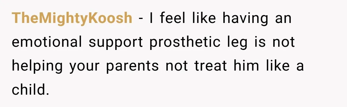 TheMightyKoosh − I feel like having an emotional support prosthetic leg is not helping your parents not treat him like a child.