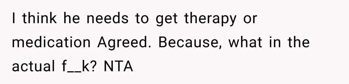 I think he needs to get therapy or medication Agreed. Because, what in the actual f__k? NTA