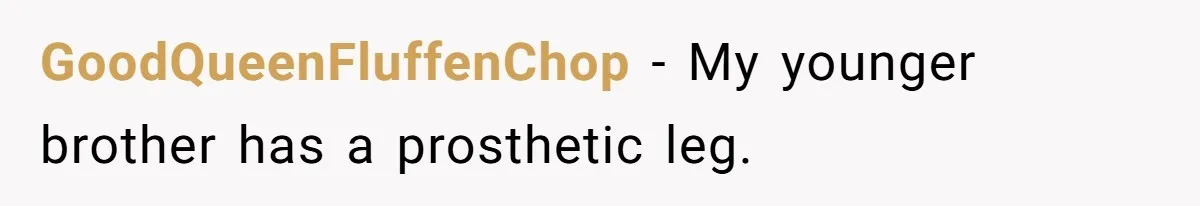 GoodQueenFluffenChop − My younger brother has a prosthetic leg.