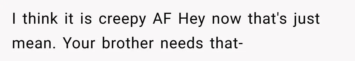 I think it is creepy AF Hey now that's just mean. Your brother needs that-