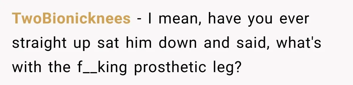 TwoBionicknees − I mean, have you ever straight up sat him down and said, what's with the f__king prosthetic leg?