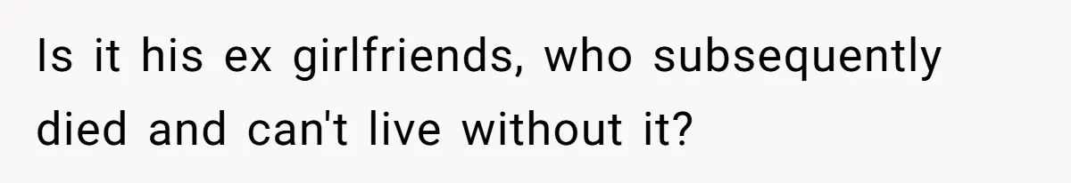 Is it his ex girlfriends, who subsequently died and can't live without it?