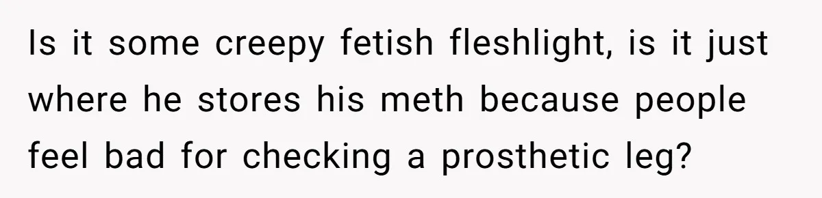 Is it some creepy fetish fleshlight, is it just where he stores his meth because people feel bad for checking a prosthetic leg?