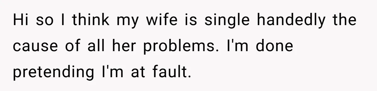 Hi so I think my wife is single handedly the cause of all her problems. I'm done pretending I'm at fault.