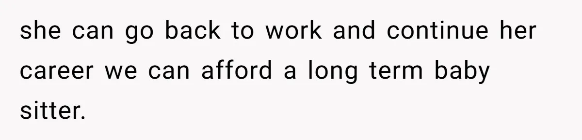 she can go back to work and continue her career we can afford a long term baby sitter.