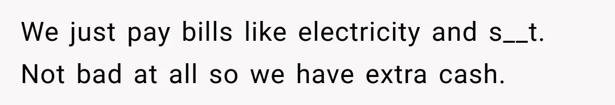 We just pay bills like electricity and s__t. Not bad at all so we have extra cash.