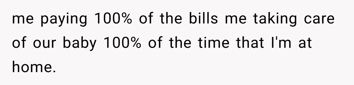 me paying 100% of the bills me taking care of our baby 100% of the time that I'm at home.
