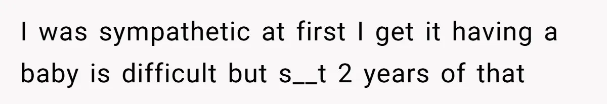 I was sympathetic at first I get it having a baby is difficult but s__t 2 years of that