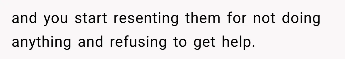 and you start resenting them for not doing anything and refusing to get help.
