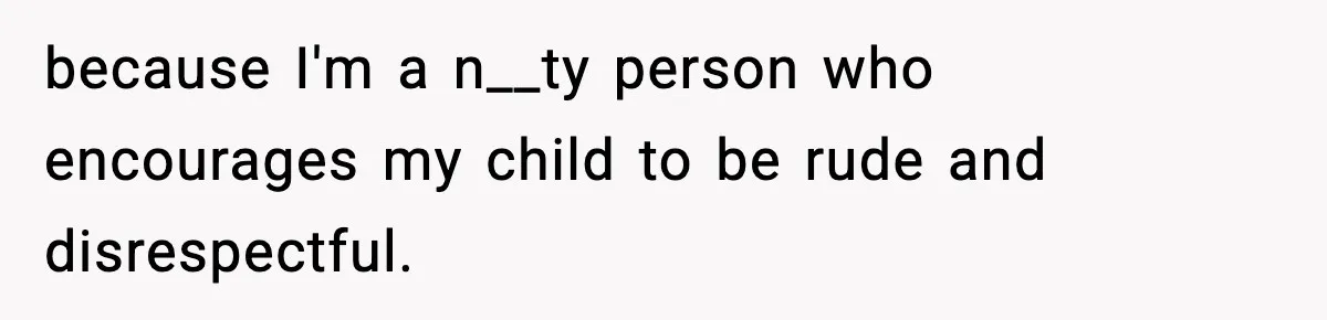 because I'm a n__ty person who encourages my child to be rude and disrespectful.