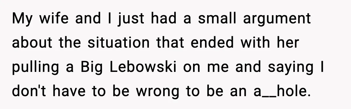 My wife and I just had a small argument about the situation that ended with her pulling a Big Lebowski on me and saying I don't have to be wrong...