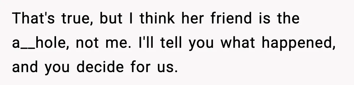 That's true, but I think her friend is the a__hole, not me. I'll tell you what happened, and you decide for us.