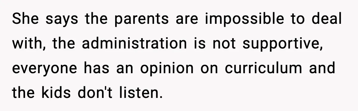 She says the parents are impossible to deal with, the administration is not supportive, everyone has an opinion on curriculum and the kids don't listen.