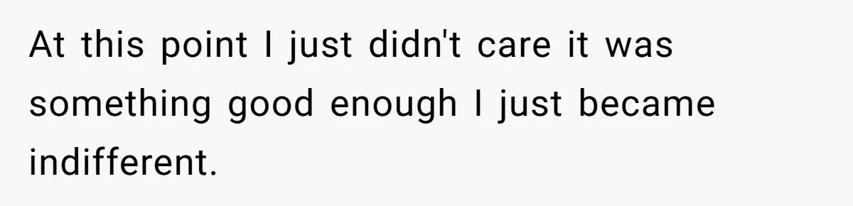 At this point I just didn't care it was something good enough I just became indifferent.