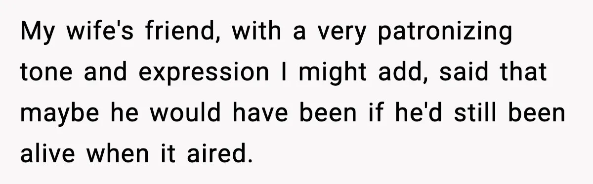 My wife's friend, with a very patronizing tone and expression I might add, said that maybe he would have been if he'd still been alive when it aired.