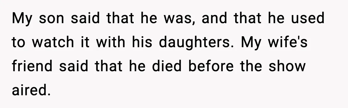 My son said that he was, and that he used to watch it with his daughters. My wife's friend said that he died before the show aired.