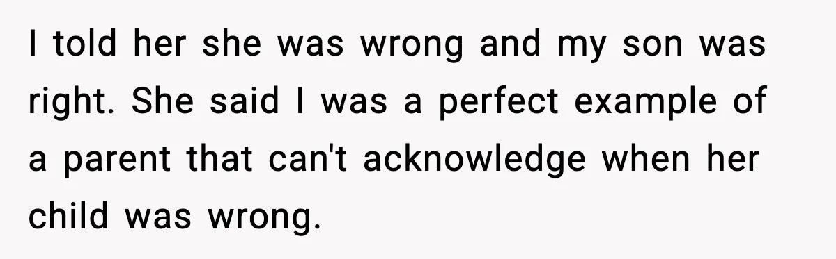 I told her she was wrong and my son was right. She said I was a perfect example of a parent that can't acknowledge when her child was wrong.