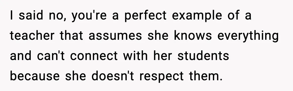 I said no, you're a perfect example of a teacher that assumes she knows everything and can't connect with her students because she doesn't respect them.