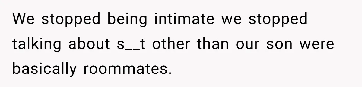 We stopped being intimate we stopped talking about s__t other than our son were basically roommates.