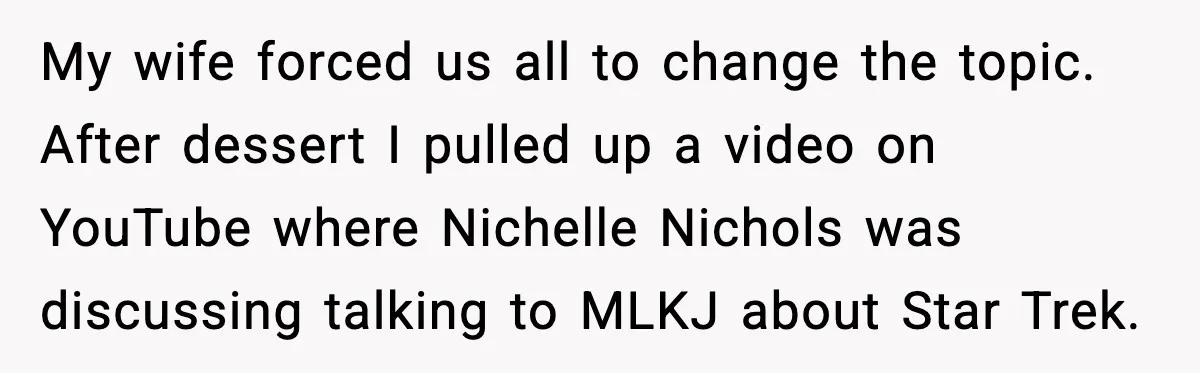 My wife forced us all to change the topic. After dessert I pulled up a video on YouTube where Nichelle Nichols was discussing talking to MLKJ about Star Trek.