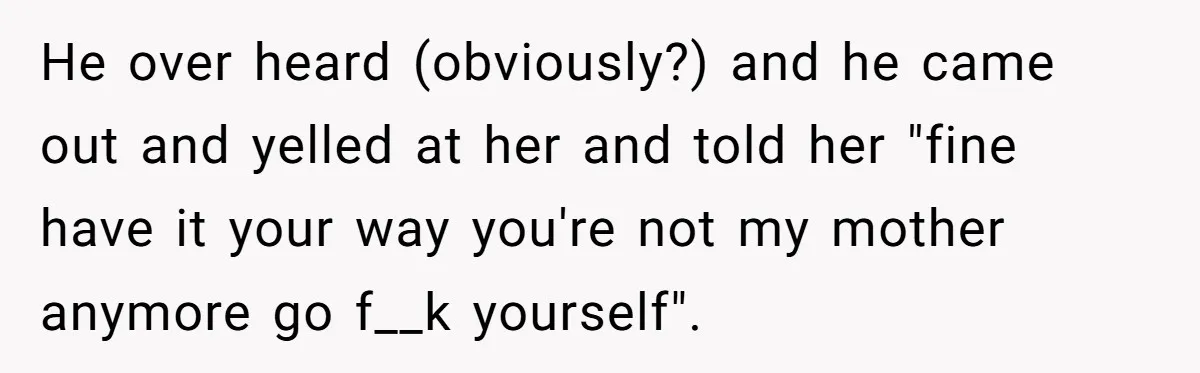 He over heard (obviously?) and he came out and yelled at her and told her "fine have it your way you're not my mother anymore go f__k yourself".