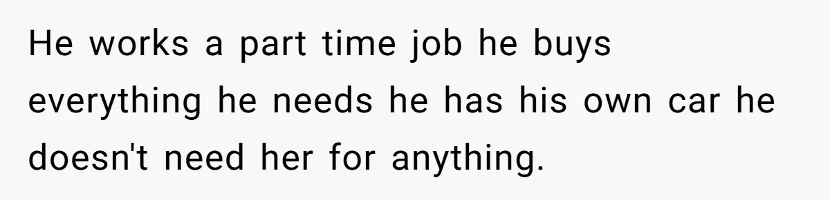 He works a part time job he buys everything he needs he has his own car he doesn't need her for anything.