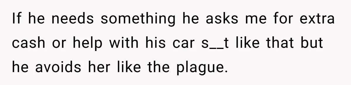 If he needs something he asks me for extra cash or help with his car s__t like that but he avoids her like the plague.