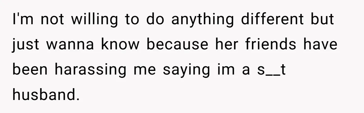 I'm not willing to do anything different but just wanna know because her friends have been harassing me saying im a s__t husband.