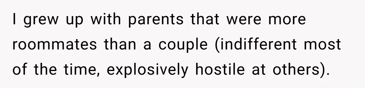 I grew up with parents that were more roommates than a couple (indifferent most of the time, explosively hostile at others).