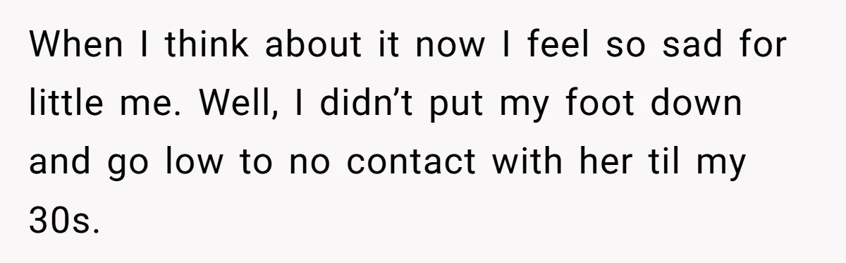When I think about it now I feel so sad for little me. Well, I didn’t put my foot down and go low to no contact with her til my...