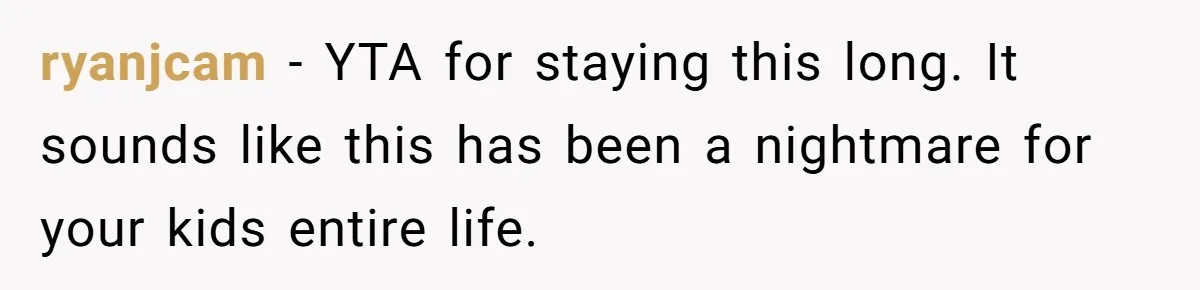 ryanjcam − YTA for staying this long. It sounds like this has been a nightmare for your kids entire life.